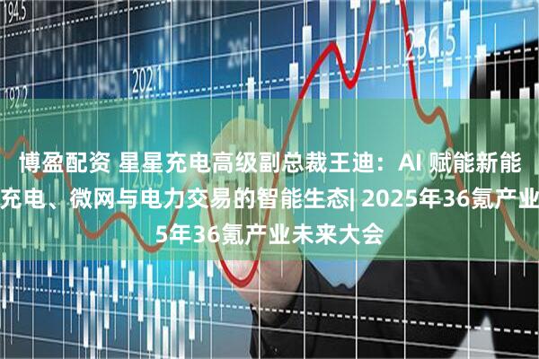 博盈配资 星星充电高级副总裁王迪：AI 赋能新能源，构建充电、微网与电力交易的智能生态| 2025年36氪产业未来大会