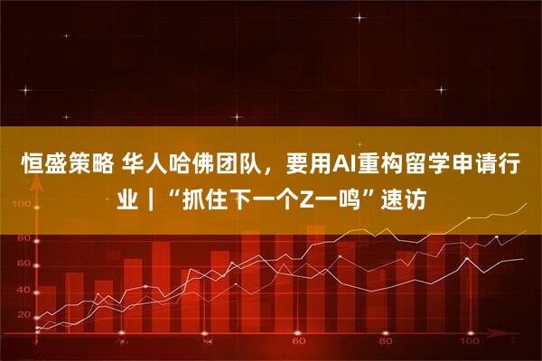 恒盛策略 华人哈佛团队，要用AI重构留学申请行业｜“抓住下一个Z一鸣”速访