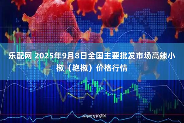 乐配网 2025年9月8日全国主要批发市场高辣小椒（艳椒）价格行情