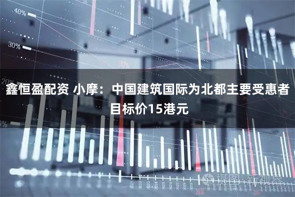 鑫恒盈配资 小摩：中国建筑国际为北都主要受惠者 目标价15港元