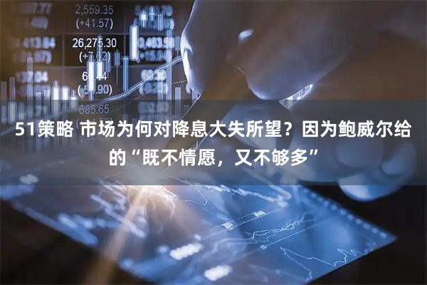 51策略 市场为何对降息大失所望？因为鲍威尔给的“既不情愿，又不够多”