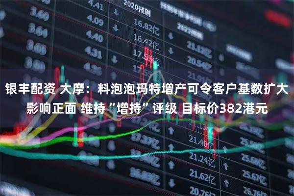 银丰配资 大摩：料泡泡玛特增产可令客户基数扩大影响正面 维持“增持”评级 目标价382港元