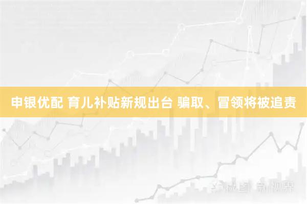 申银优配 育儿补贴新规出台 骗取、冒领将被追责