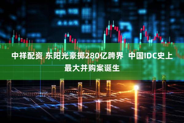 中祥配资 东阳光豪掷280亿跨界  中国IDC史上最大并购案诞生