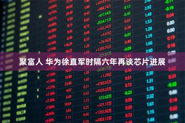 聚富人 华为徐直军时隔六年再谈芯片进展