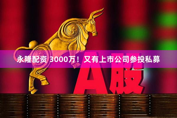 永隆配资 3000万！又有上市公司参投私募