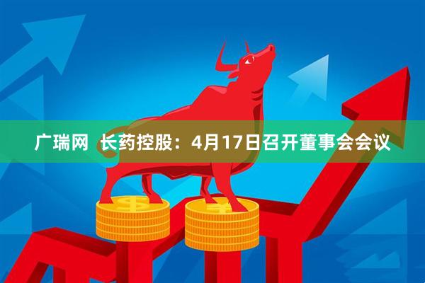 广瑞网  长药控股：4月17日召开董事会会议