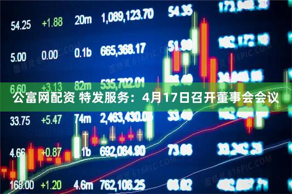 公富网配资 特发服务：4月17日召开董事会会议