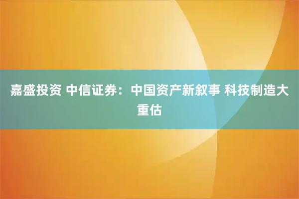 嘉盛投资 中信证券：中国资产新叙事 科技制造大重估