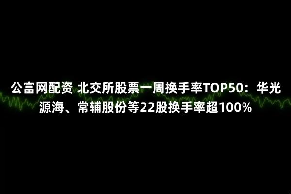 公富网配资 北交所股票一周换手率TOP50：华光源海、常辅股份等22股换手率超100%
