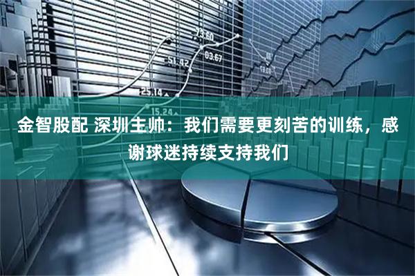 金智股配 深圳主帅：我们需要更刻苦的训练，感谢球迷持续支持我们