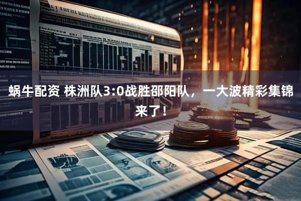 蜗牛配资 株洲队3:0战胜邵阳队，一大波精彩集锦来了！