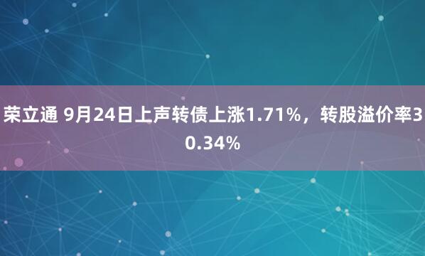 荣立通 9月24日上声转债上涨1.71%，转股溢价率30.34%