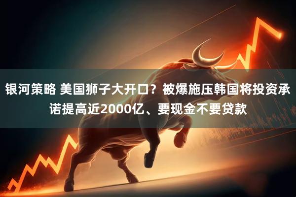 银河策略 美国狮子大开口？被爆施压韩国将投资承诺提高近2000亿、要现金不要贷款
