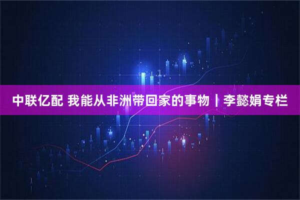 中联亿配 我能从非洲带回家的事物｜李懿娟专栏
