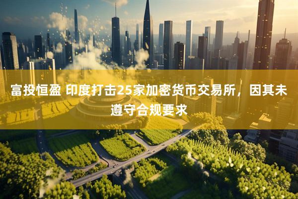 富投恒盈 印度打击25家加密货币交易所，因其未遵守合规要求