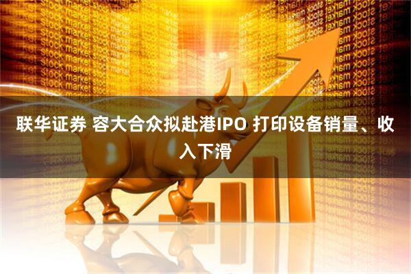联华证券 容大合众拟赴港IPO 打印设备销量、收入下滑