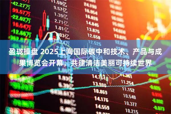盈珑操盘 2025上海国际碳中和技术、产品与成果博览会开幕，共建清洁美丽可持续世界