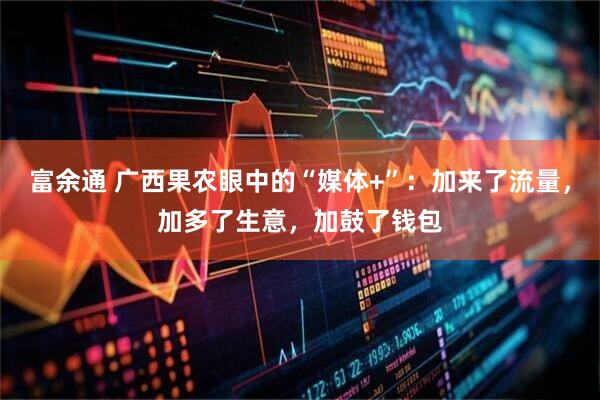 富余通 广西果农眼中的“媒体+”：加来了流量，加多了生意，加鼓了钱包