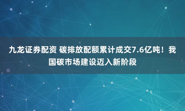 九龙证券配资 碳排放配额累计成交7.6亿吨!我国碳市场建设迈入新阶段