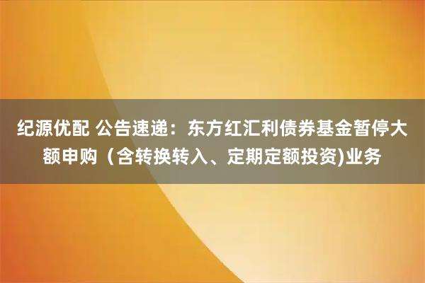 纪源优配 公告速递：东方红汇利债券基金暂停大额申购（含转换转入、定期定额投资)业务