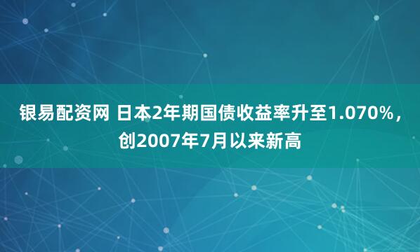 银易配资网 日本2年期国债收益率升至1.070%，创2007年7月以来新高