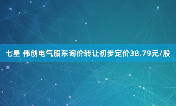 七星 伟创电气股东询价转让初步定价38.79元/股