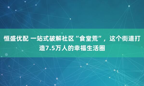 恒盛优配 一站式破解社区“食堂荒”，这个街道打造7.5万人的幸福生活圈