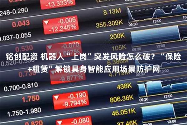 铭创配资 机器人“上岗”突发风险怎么破?“保险+租赁”解锁具身智能应用场景防护网