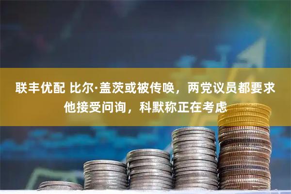 联丰优配 比尔·盖茨或被传唤，两党议员都要求他接受问询，科默称正在考虑
