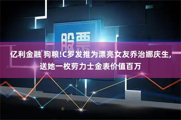 亿利金融 狗粮!C罗发推为漂亮女友乔治娜庆生,送她一枚劳力士金表价值百万