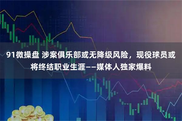 91微操盘 涉案俱乐部或无降级风险，现役球员或将终结职业生涯——媒体人独家爆料