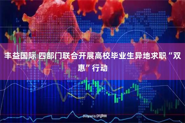 丰益国际 四部门联合开展高校毕业生异地求职“双惠”行动