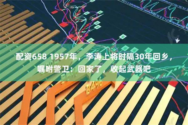 配资658 1957年,李涛上将时隔30年回乡,嘱咐警卫:回家了,收起武器吧