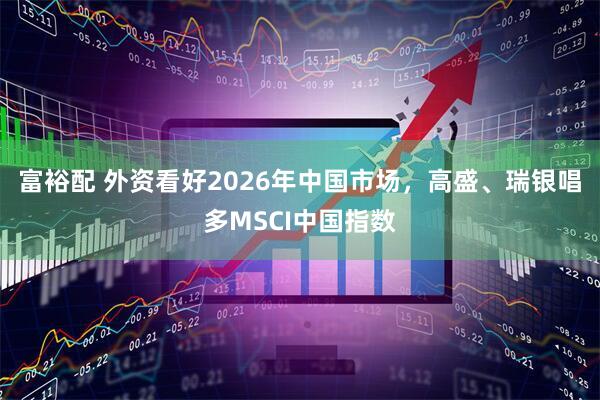 富裕配 外资看好2026年中国市场,高盛、瑞银唱多MSCI中国指数