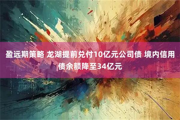 盈远期策略 龙湖提前兑付10亿元公司债 境内信用债余额降至34亿元