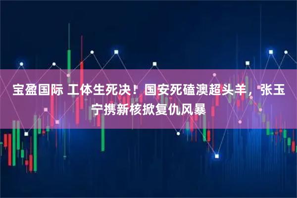 宝盈国际 工体生死决！国安死磕澳超头羊，张玉宁携新核掀复仇风暴