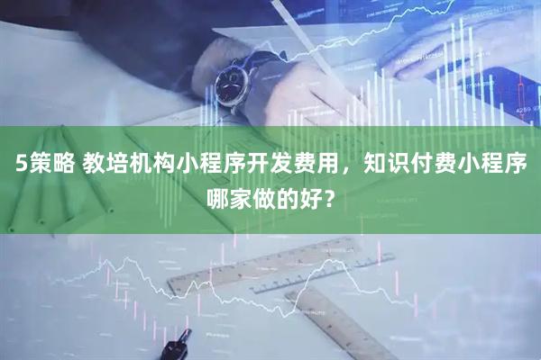 5策略 教培机构小程序开发费用，知识付费小程序哪家做的好？