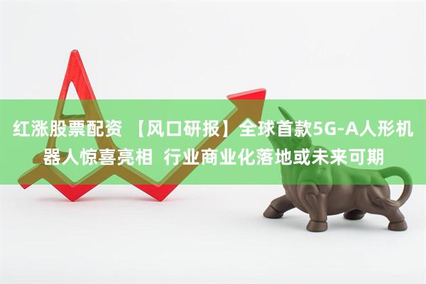 红涨股票配资 【风口研报】全球首款5G-A人形机器人惊喜亮相  行业商业化落地或未来可期