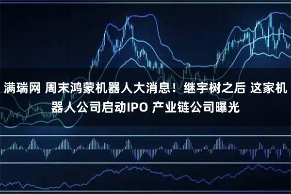 满瑞网 周末鸿蒙机器人大消息!继宇树之后 这家机器人公司启动IPO 产业链公司曝光