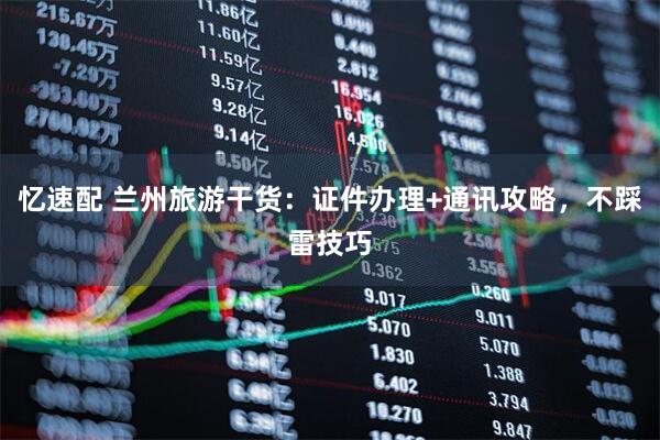 忆速配 兰州旅游干货:证件办理+通讯攻略,不踩雷技巧