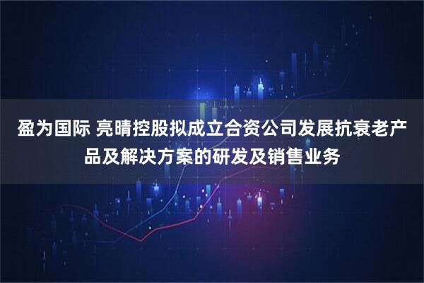 盈为国际 亮晴控股拟成立合资公司发展抗衰老产品及解决方案的研发及销售业务