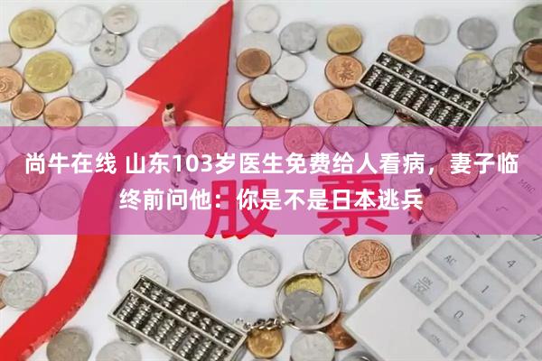 尚牛在线 山东103岁医生免费给人看病，妻子临终前问他：你是不是日本逃兵