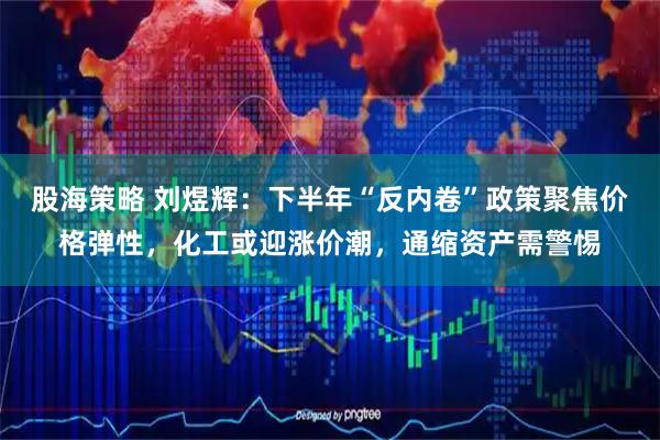 股海策略 刘煜辉：下半年“反内卷”政策聚焦价格弹性，化工或迎涨价潮，通缩资产需警惕