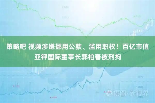 策略吧 视频涉嫌挪用公款、滥用职权！百亿市值亚钾国际董事长郭柏春被刑拘