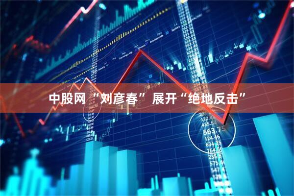 中股网 “刘彦春” 展开“绝地反击”