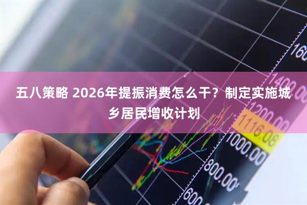 五八策略 2026年提振消费怎么干？制定实施城乡居民增收计划