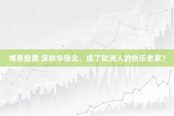 博易股票 深圳华强北，成了欧洲人的快乐老家？